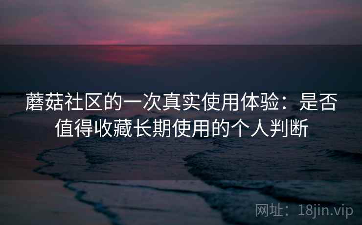 蘑菇社区的一次真实使用体验：是否值得收藏长期使用的个人判断