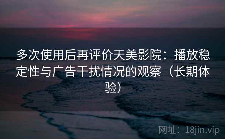多次使用后再评价天美影院：播放稳定性与广告干扰情况的观察（长期体验）