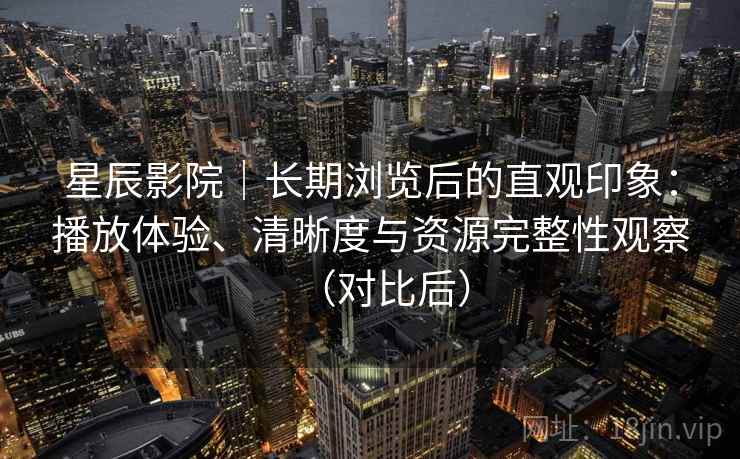 星辰影院｜长期浏览后的直观印象：播放体验、清晰度与资源完整性观察（对比后）