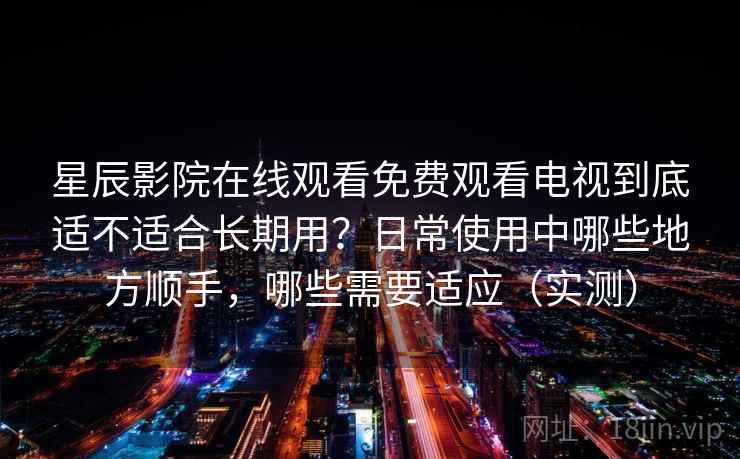 星辰影院在线观看免费观看电视到底适不适合长期用？日常使用中哪些地方顺手，哪些需要适应（实测）
