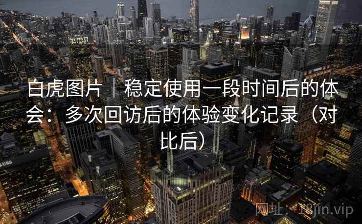 白虎图片｜稳定使用一段时间后的体会：多次回访后的体验变化记录（对比后）