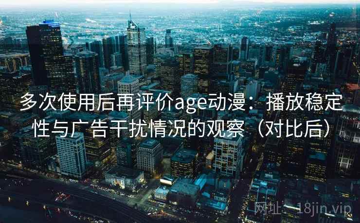 多次使用后再评价age动漫：播放稳定性与广告干扰情况的观察（对比后）