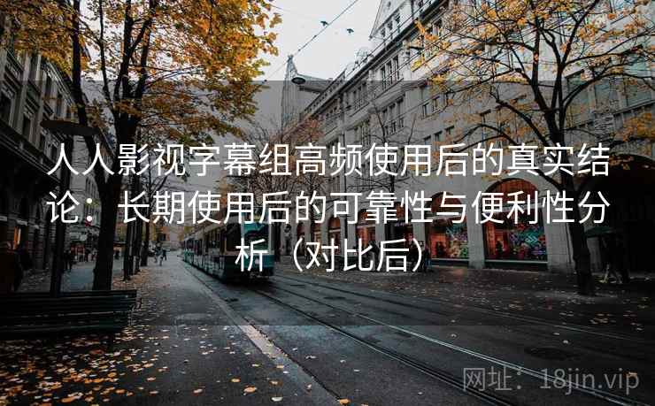 人人影视字幕组高频使用后的真实结论：长期使用后的可靠性与便利性分析（对比后）
