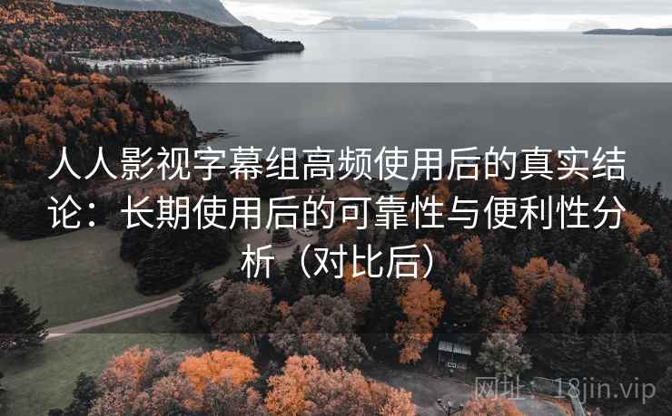 人人影视字幕组高频使用后的真实结论：长期使用后的可靠性与便利性分析（对比后）