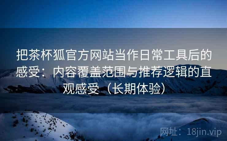 把茶杯狐官方网站当作日常工具后的感受:内容覆盖范围与推荐逻辑的直观感受(长期体验) 把茶杯狐官方网站当作日常工具后的感受:内容覆盖范围与推荐逻辑的直观感受(长期体验)