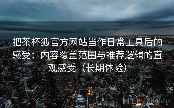 把茶杯狐官方网站当作日常工具后的感受:内容覆盖范围与推荐逻辑的直观感受(长期体验) 把茶杯狐官方网站当作日常工具后的感受:内容覆盖范围与推荐逻辑的直观感受(长期体验)