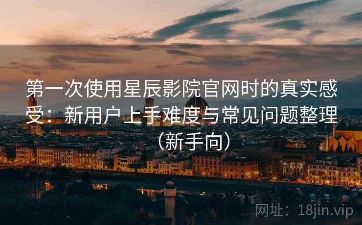 第一次使用星辰影院官网时的真实感受:新用户上手难度与常见问题整理(新手向) 第一次使用星辰影院官网时的真实感受:新用户上手难度与常见问题整理(新手向)