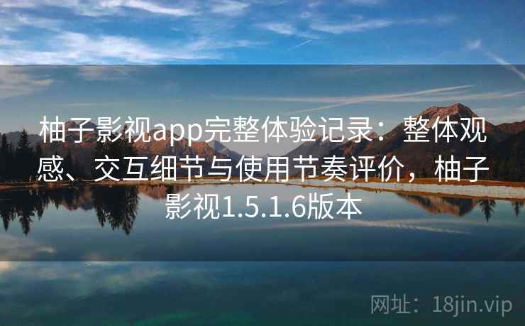 柚子影视app完整体验记录:整体观感、交互细节与使用节奏评价,柚子影视1.5.1.6版本 柚子影视app完整体验记录:整体观感、交互细节与使用节奏评价,柚子影视1.5.1.6版本