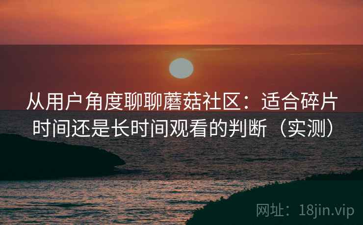 从用户角度聊聊蘑菇社区:适合碎片时间还是长时间观看的判断(实测) 从用户角度聊聊蘑菇社区:适合碎片时间还是长时间观看的判断(实测)