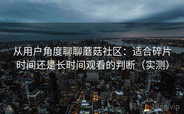 从用户角度聊聊蘑菇社区:适合碎片时间还是长时间观看的判断(实测) 从用户角度聊聊蘑菇社区:适合碎片时间还是长时间观看的判断(实测)