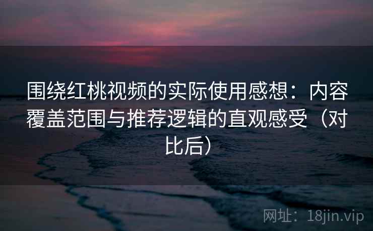 围绕红桃视频的实际使用感想:内容覆盖范围与推荐逻辑的直观感受(对比后) 围绕红桃视频的实际使用感想:内容覆盖范围与推荐逻辑的直观感受(对比后)
