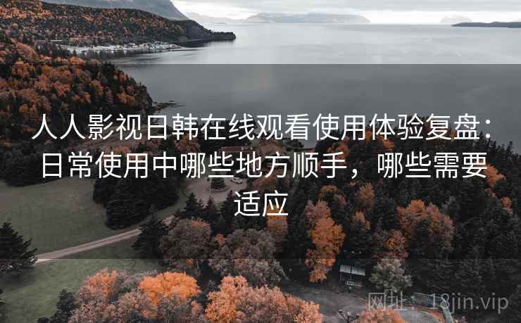 人人影视日韩在线观看使用体验复盘:日常使用中哪些地方顺手,哪些需要适应 人人影视日韩在线观看使用体验复盘:日常使用中哪些地方顺手,哪些需要适应