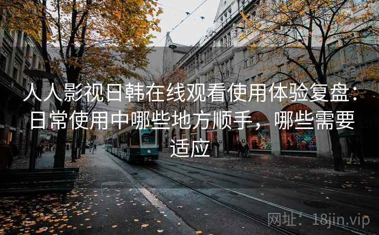 人人影视日韩在线观看使用体验复盘:日常使用中哪些地方顺手,哪些需要适应 人人影视日韩在线观看使用体验复盘:日常使用中哪些地方顺手,哪些需要适应
