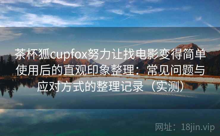 茶杯狐cupfox努力让找电影变得简单使用后的直观印象整理：常见问题与应对方式的整理记录（实测）