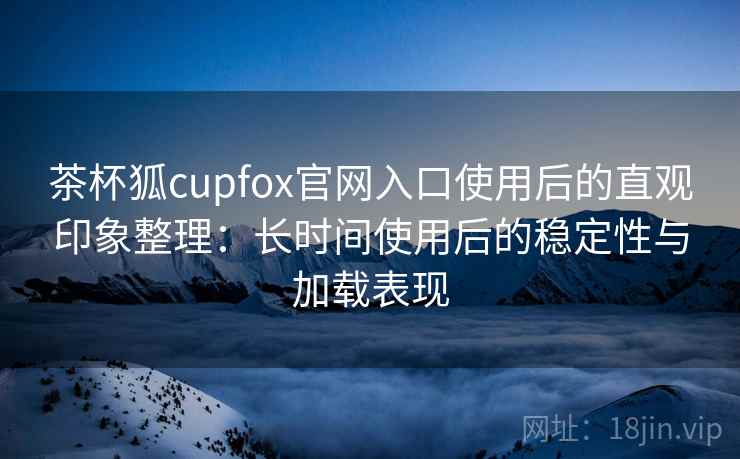 茶杯狐cupfox官网入口使用后的直观印象整理：长时间使用后的稳定性与加载表现