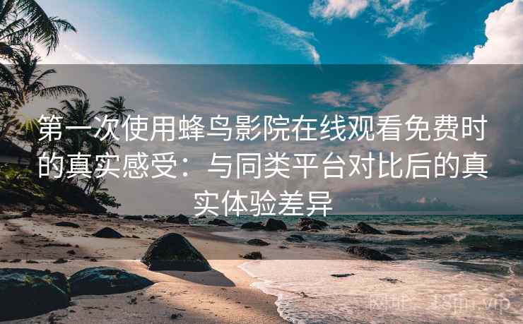 第一次使用蜂鸟影院在线观看免费时的真实感受：与同类平台对比后的真实体验差异