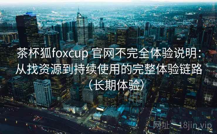 茶杯狐foxcup 官网不完全体验说明:从找资源到持续使用的完整体验链路(长期体验) 茶杯狐foxcup 官网不完全体验说明:从找资源到持续使用的完整体验链路(长期体验)