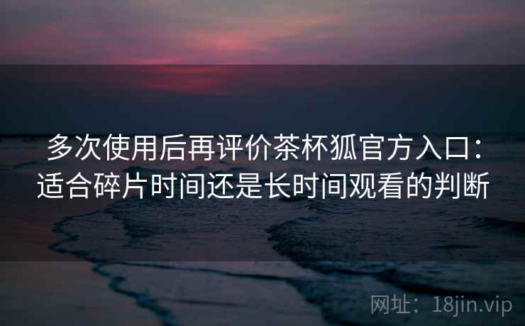 多次使用后再评价茶杯狐官方入口:适合碎片时间还是长时间观看的判断 多次使用后再评价茶杯狐官方入口:适合碎片时间还是长时间观看的判断