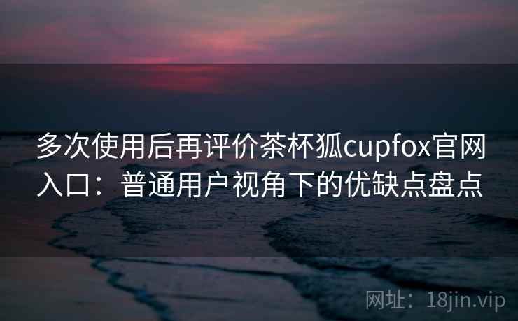 多次使用后再评价茶杯狐cupfox官网入口:普通用户视角下的优缺点盘点 多次使用后再评价茶杯狐cupfox官网入口:普通用户视角下的优缺点盘点