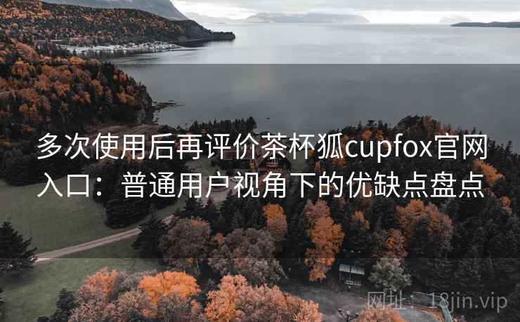 多次使用后再评价茶杯狐cupfox官网入口:普通用户视角下的优缺点盘点 多次使用后再评价茶杯狐cupfox官网入口:普通用户视角下的优缺点盘点