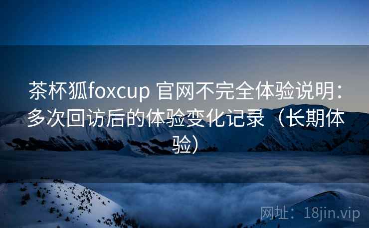 茶杯狐foxcup 官网不完全体验说明:多次回访后的体验变化记录(长期体验) 茶杯狐foxcup 官网不完全体验说明:多次回访后的体验变化记录(长期体验)
