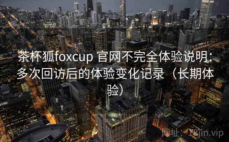 茶杯狐foxcup 官网不完全体验说明:多次回访后的体验变化记录(长期体验) 茶杯狐foxcup 官网不完全体验说明:多次回访后的体验变化记录(长期体验)
