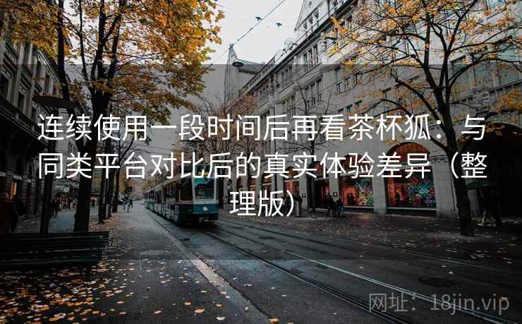 连续使用一段时间后再看茶杯狐：与同类平台对比后的真实体验差异（整理版）