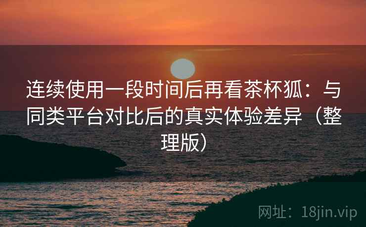 连续使用一段时间后再看茶杯狐：与同类平台对比后的真实体验差异（整理版）